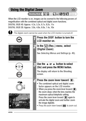 Page 7472
Using the Digital Zoom
When the LCD monitor is on, images can be zoomed to the following powers of 
magnification with the combined optical and digital zoom functions.
DIGITAL IXUS 40: Approx. 4.3x, 5.3x, 6.7x, 8.2x, 11x
DIGITAL IXUS 30: Approx. 3.8x, 4.8x, 6.0x, 7.4x, 10x 
The digital zoom cannot be used when the LCD monitor is turned off.
Images become coarser the more they are digitally zoomed.
1Press the DISP. button to turn the 
LCD monitor on.
2In the   (Rec.) menu, select 
[Digital Zoom].
See...