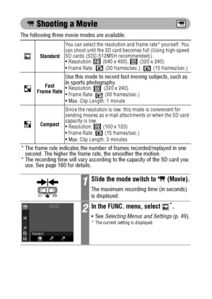 Page 8078
 Shooting a Movie
The following three movie modes are available. 
StandardYou can select the resolution and frame rate* yourself. You 
can shoot until the SD card becomes full (Using high-speed 
SD cards (SDC-512MSH recommended)).  
 Resolution:   (640 x 480),   (320 x 240)
 Frame Rate:   (30 frames/sec.),   (15 frames/sec.)
Fast 
Frame Rate
Use this mode to record fast moving subjects, such as 
in sports photography.
 Resolution:   (320 x 240)
 Frame Rate:   (60 frames/sec.)
 Max. Clip Length: 1...