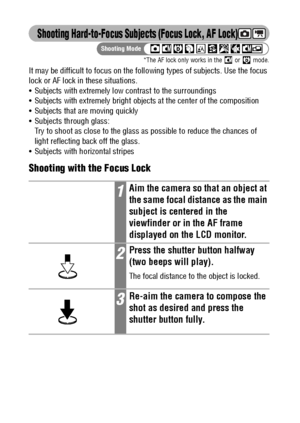Page 8886
Shooting Hard-to-Focus Subjects (Focus Lock, AF Lock)
*The AF lock only works in the   or   mode.
It may be difficult to focus on the following types of subjects. Use the focus 
lock or AF lock in these situations.
 Subjects with extremely low contrast to the surroundings
 Subjects with extremely bright objects at the center of the composition
 Subjects that are moving quickly
 Subjects through glass: 
Try to shoot as close to the glass as possible to reduce the chances of 
light reflecting back...