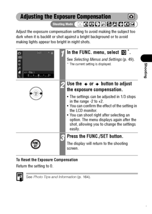 Page 9391
Shooting
Adjusting the Exposure Compensation
Adjust the exposure compensation setting to avoid making the subject too 
dark when it is backlit or shot against a bright background or to avoid 
making lights appear too bright in night shots.
To Reset the Exposure Compensation
Return the setting to 0.
See Photo Tips and Information (p. 164).
1In the FUNC. menu, select *.
See Selecting Menus and Settings (p. 49).* The current setting is displayed.
2Use the   or   button to adjust 
the exposure...