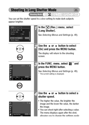 Page 9492
Shooting in Long Shutter Mode
You can set the shutter speed to a slow setting to make dark subjects 
appear brighter.
1In the   (Rec.) menu, select 
[Long Shutter].
See Selecting Menus and Settings (p. 49).
2Use the   or   button to select 
[On] and press the MENU button.
The display will return to the shooting 
screen.
3In the FUNC. menu, select * and 
press the MENU button.
See Selecting Menus and Settings (p. 49).* The current setting is displayed.
4Use the   or   button to select a 
shutter...