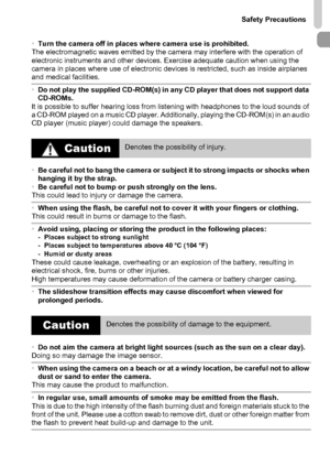 Page 11
Safety Precautions
11
•Turn the camera off in places where camera use is prohibited.
The electromagnetic waves emitted by the camera may interfere with the operation of 
electronic instruments and other devices. Exercise adequate caution when using the 
camera in places where use of electronic devices is restricted, such as inside airplanes 
and medical facilities.
• Do not play the supplied CD-ROM(s) in any CD player that does not support data 
CD-ROMs.
It is possible to suffer hearing loss from...