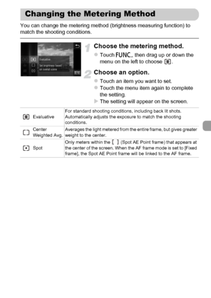 Page 101
101
You can change the metering method (brightness measuring function) to 
match the shooting conditions.
Choose the metering method.
zTouch ø, then drag up or down the 
menu on the left to choose  .
Choose an option.
zTouch an item you want to set.zTouch the menu item again to complete 
the setting.
XThe setting will appear on the screen.
Changing the Metering Method
Evaluative For standard shooting conditions, including back lit shots. 
Automatically adjusts the exposure to match the shooting...