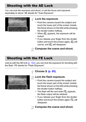 Page 102
102
You can lock the exposure and shoot, or set the focus and exposure 
separately to shoot. AE stands for “Auto Exposure”.
Lock the exposure.
zPoint the camera toward the subject and 
touch the lower part of the screen (inside 
the frame shown on the left) while pressing 
the shutter button halfway.
XWhen & appears, the exposure will be 
locked.
zIf you release your finger from the shutter 
button and touch the screen again,  & will 
cancel, and  & will disappear.
Compose the scene and shoot.
Just as...