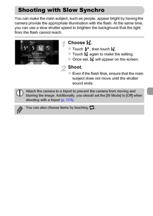 Page 103
103
You can make the main subject, such as people, appear bright by having the 
camera provide the appropriate illumination with the flash. At the same time, 
you can use a slow shutter speed to brighten the background that the light 
from the flash cannot reach.
Choose ….
zTouch  , then touch  ….zTouch  … again to make the setting.
XOnce set,  … will appear on the screen.
Shoot.
zEven if the flash fires, ensure that the main 
subject does not move until the shutter 
sound ends.
Shooting with Slow...
