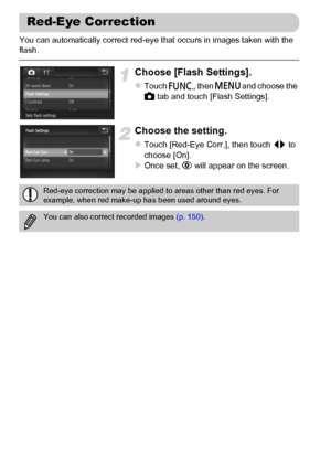 Page 104
104
You can automatically correct red-eye that occurs in images taken with the 
flash.
Choose [Flash Settings].
zTouch ø, then n  and choose the 
4  tab and touch [Flash Settings].
Choose the setting.
zTouch [Red-Eye Corr.], then touch  qr to 
choose [On].
XOnce set,  Œ will appear on the screen.
Red-Eye Correction
Red-eye correction may be applied to areas other than red eyes. For 
example, when red make-up has been used around eyes.
You can also correct recorded images  (p. 150).
 