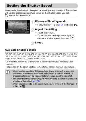 Page 108
108
You can set the shutter to the speed at which you want to shoot. The camera 
will set the appropriate aperture value for the shutter speed you set.
M stands for “Time value”.
Choose a Shooting mode.
zFollow Steps 1 – 2 on  p. 64 to choose  M.
Adjust the setting.
zTouch the [1/125].zTouch the bar, or drag it left or right, to 
choose a shutter speed, then touch  Ú.
Shoot.
Available Shutter Speeds
• 2 indicates 2 seconds, 03 indicates 0.3 second and 1/160 indicates 1/160 
second.
• Depending on the...