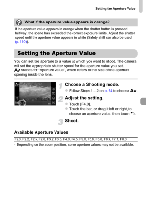 Page 109
Setting the Aperture Value
109
You can set the aperture to a value at which you want to shoot. The camera 
will set the appropriate shutter speed for the aperture value you set.
B stands for “Aperture value”, which refers to the size of the aperture 
opening inside the lens.
Choose a Shooting mode.
zFollow Steps 1 – 2 on  p. 64 to choose  B.
Adjust the setting.
zTouch [F4.0].zTouch the bar, or drag it left or right, to 
choose an aperture value, then touch  Ú.
Shoot.
Available Aperture Values
•...