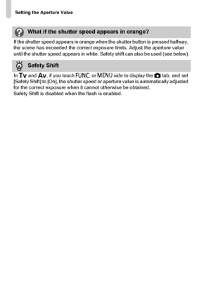 Page 110
Setting the Aperture Value
110
What if the shutter speed appears in orange?
If the shutter speed appears in orange when the shutter button is pressed halfway, 
the scene has exceeded the correct exposure limits. Adjust the aperture value 
until the shutter speed appears in white. Safety shift can also be used (see below).
Safety Shift
In  M  and  B, if you touch  ø or n  side to display the  4 tab, and set 
[Safety Shift] to [On], the shutter speed or aperture value is automatically adjusted 
for the...