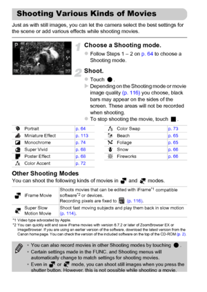 Page 112
112
Just as with still images, you can let the camera select the best settings for 
the scene or add various effects while shooting movies.
Choose a Shooting mode.
zFollow Steps 1 – 2 on p. 64 to choose a 
Shooting mode.
Shoot.
zTouch .XDepending on the Shooting mode or movie 
image quality  (p. 116) you choose, black 
bars may appear on the sides of the 
screen. These areas will not be recorded 
when shooting.
zTo stop shooting the movie, touch  .
Other Shooting Modes
You can shoot the following kinds...