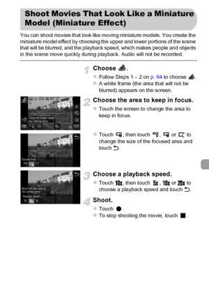 Page 113
113
You can shoot movies that look like moving miniature models. You create the 
miniature model effect by choosing the upper and lower portions of the scene 
that will be blurred, and the playback speed, which makes people and objects 
in the scene move quickly during playback. Audio will not be recorded.
Choose .
zFollow Steps 1 – 2 on p. 64 to choose  .XA white frame (the area that will not be 
blurred) appears on the screen.
Choose the area to keep in focus.
zTouch the screen to change the area to...