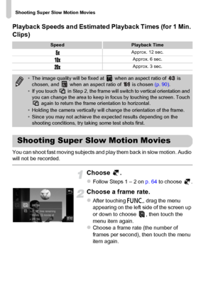 Page 114
Shooting Super Slow Motion Movies
114 Playback Speeds and Estimated Playback Times (for 1 Min. 
Clips)
You can shoot fast moving subjects and play them back in slow motion. Audio 
will not be recorded.
Choose .
zFollow Steps 1 – 2 on  p. 64 to choose  .
Choose a frame rate.
zAfter touching  ø, drag the menu 
appearing on the left side of the screen up 
or down to choose  , then touch the 
menu item again.
zChoose a frame rate (the number of 
frames per second), then touch the menu 
item again....