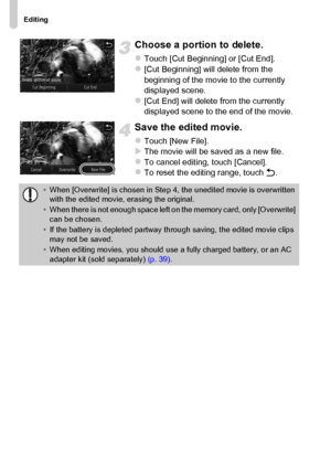 Page 118
Editing
118
Choose a portion to delete.
zTouch [Cut Beginning] or [Cut End].z[Cut Beginning] will delete from the 
beginning of the movie to the currently 
displayed scene.
z[Cut End] will delete from the currently 
displayed scene to the end of the movie.
Save the edited movie.
zTouch [New File].XThe movie will be saved as a new file.zTo cancel editing, touch [Cancel].zTo reset the editing range, touch Ú.
•When [Overwrite] is chosen in Step 4, the unedited movie is overwritten 
with the edited movie,...