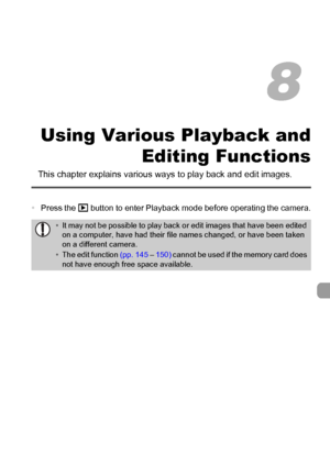 Page 119
119
Using Various Playback andEditing Functions
This chapter explains various  ways to play back and edit images.
•Press the  1 button to enter Playback mode before operating the camera.
•It may not be possible to play back or edit images that have been edited 
on a computer, have had their file names changed, or have been taken 
on a different camera.
• The edit function  (pp. 145 – 150)  cannot be used if the memory card does 
not have enough free space available.
8
 