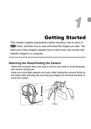 Page 13
13
Getting Started
This chapter explains preparations before shooting, how to shoot in 
A  mode, and then how to view and erase the images you take. The 
latter part of this chapter explains  how to shoot and view movies and 
transfer images to a computer.
Attaching the Strap/Holding the Camera
•Attach the included strap and wrap it around your wrist to avoid dropping 
the camera during use.
• Keep your arms tight against your body while holding the camera firmly by 
the sides when shooting. Be sure...