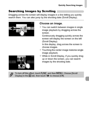 Page 121
Quickly Searching Images
121
Searching Images by Scrolling
Dragging across the screen will display images in a line letting you quickly 
search them. You can also jump by the shooting date (Scroll Display).
Choose an image.
zYou can switch between images in single 
image playback by dragging across the 
screen.
Continuously dragging quickly across the 
screen will display the screen on the left 
(Scroll Display).
In this display, drag across the screen to 
choose images.
zTouching the center image...