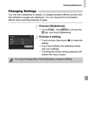 Page 125
Viewing Slideshows
125
Changing Settings
You can set a slideshow to repeat, or change transition effects and the time 
that slideshow images are displayed. You can choose from 6 transition 
effects when switching between images.
Choose [Slideshow].
zTouch ø, then n  to choose the 
1  tab, and touch [Slideshow].
Choose a setting.
zTouch an item, then touch  qr to make the 
setting.
zIf you touch [Start], the slideshow starts 
with your settings.
zTouching the screen during playback will 
restore the menu...