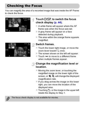 Page 126
126
You can magnify the area of a recorded image that was inside the AF Frame 
to check the focus.
Touch l to switch the focus 
check display  (p. 44).
XA white frame will appear where the AF 
frame was when the focus was set.
XA gray frame will appear on a face 
detected during playback.
XThe area within the orange frame appears 
magnified.
Switch frames.
zTouch the lower right image, or move the 
zoom lever toward  k once.
XThe screen shown on the left will appear.zTouch   to move to a different frame...