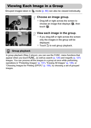 Page 128
128
Grouped images taken in   mode (p. 80) can also be viewed individually.
Choose an image group.
zDrag left or right across the screen to 
choose an image that displays  , then 
touch .
View each image in the group.
zIf you drag left or right across the screen 
only the images in the group will be 
displayed.
zTouch  Ú to exit group playback.
Viewing Each Image in a Group
Group playback
In group playback (Step 2 above), you c an use the FUNC. menu functions that 
appear when you touch  ø, as well as...