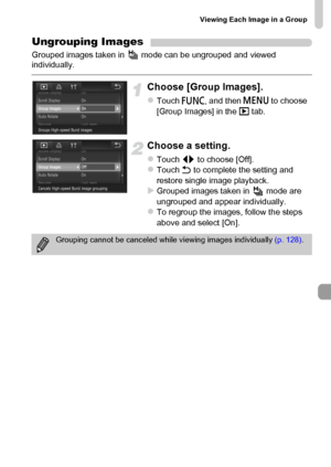 Page 129
Viewing Each Image in a Group
129
Ungrouping Images
Grouped images taken in   mode can be ungrouped and viewed 
individually.
Choose [Group Images].
zTouch ø and then  n to choose 
[Group Images] in the  1 tab.
Choose a setting.
zTouch  qr to choose [Off].zTouch  Ú to complete the setting and 
restore single image playback.
XGrouped images taken in   mode are 
ungrouped and appear individually.
zTo regroup the images, follow the steps 
above and select [On].
Grouping cannot be canceled while viewing...