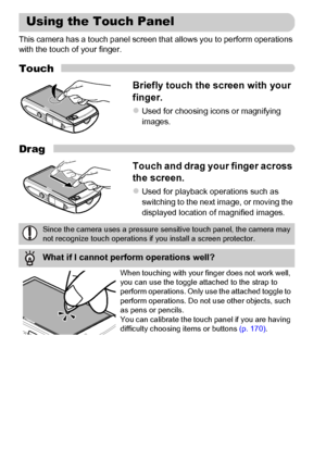 Page 14
14
This camera has a touch panel screen that allows you to perform operations 
with the touch of your finger.
Touch
Briefly touch the screen with your 
finger.
zUsed for choosing icons or magnifying 
images.
Drag
Touch and drag your finger across 
the screen.
zUsed for playback operations such as 
switching to the next image, or moving the 
displayed location of magnified images.
Using the Touch Panel
Since the camera uses a pressure sensitive touch panel, the camera may 
not recognize touch operations...