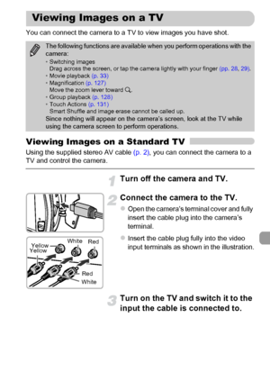 Page 133
133
You can connect the camera to a TV to view images you have shot.
Viewing Images on a Standard TV
Using the supplied stereo AV cable (p. 2), you can connect the camera to a 
TV and control the camera.
Turn off the camera and TV.
Connect the camera to the TV.
zOpen the camera’s terminal cover and fully 
insert the cable plug into the camera’s 
terminal.
zInsert the cable plug fully into the video 
input terminals as shown in the illustration.
Turn on the TV and switch it to the 
input the cable is...