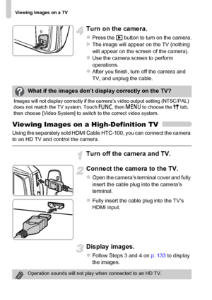 Page 134
Viewing Images on a TV
134
Turn on the camera.
zPress the 1 button to turn on the camera.XThe image will appear on the TV (nothing 
will appear on the screen of the camera).
zUse the camera screen to perform 
operations.
zAfter you finish, turn off the camera and 
TV, and unplug the cable.
Viewing Images on a High-Definition TV
Using the separately sold HDMI Cable HTC-100, you can connect the camera 
to an HD TV and control the camera.
Turn off the camera and TV.
Connect the camera to the TV.
zOpen the...