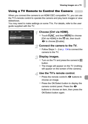 Page 135
Viewing Images on a TV
135
Using a TV Remote to Control the Camera
When you connect the camera to an HDMI CEC compatible TV, you can use 
the TV’s remote control to operate the camera and play back images or view 
slideshows.
You may need to make settings on some TVs. For details, refer to the user 
guide supplied with the TV.
Choose [Ctrl via HDMI].
zTouch ø and then  n to choose 
[Ctrl via HDMI] in the  3 tab, then touch 
qr  to choose [Enable].
Connect the camera to the TV.
zFollow Steps 1 – 2 on  p....