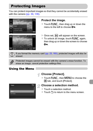 Page 137
137
You can protect important images so that they cannot be accidentally erased 
with the camera (pp. 30, 139) .
Protect the image.
zTouch  ø, then drag up or down the 
menu to the left to choose  :.
XOnce set,   will appear on the screen.zTo unlock an image, touch  ø again, 
then drag up or down the screen to choose 
: .
Using the Menu
Choose [Protect].
zTouch  ø, then n  to choose the 
1  tab, and touch [Protect].
Choose a selection method.
zTouch a selection method.zTouch  Ú to return to the menu...