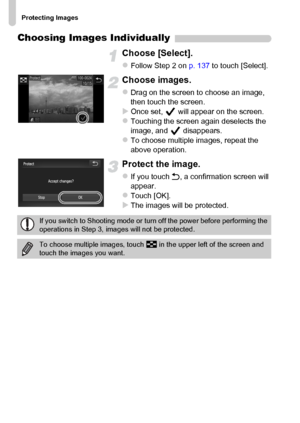 Page 138
Protecting Images
138
Choosing Images Individually
Choose [Select].
zFollow Step 2 on p. 137 to touch [Select].
Choose images.
zDrag on the screen to choose an image, 
then touch the screen.
XOnce set,   will appear on the screen.zTouching the screen again deselects the 
image, and   disappears.
zTo choose multiple images, repeat the 
above operation.
Protect the image.
zIf you touch  Ú, a confirmation screen will 
appear.
zTouch [OK].XThe images will be protected.
If you switch to Shooting mode or turn...