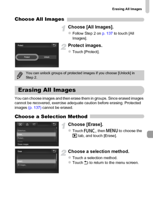 Page 139
Erasing All Images
139
Choose All Images
Choose [All Images].
zFollow Step 2 on p. 137 to touch [All 
Images].
Protect images.
zTouch [Protect].
You can choose images and then erase them in groups. Since erased images 
cannot be recovered, exercise adequate caution before erasing. Protected 
images  (p. 137) cannot be erased.
Choose a Selection Method
Choose [Erase].
zTouch ø, then n  to choose the 
1  tab, and touch [Erase].
Choose a selection method.
zTouch a selection method.zTouch  Ú to return to...