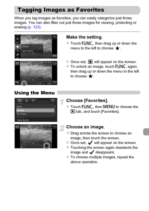 Page 141
141
When you tag images as favorites, you can easily categorize just those 
images. You can also filter out just those images for viewing, protecting or 
erasing (p. 123).
Make the setting.
zTouch ø, then drag up or down the 
menu to the left to choose  .
XOnce set,   will appear on the screen.zTo unlock an image, touch  ø again, 
then drag up or down the menu to the left 
to choose  .
Using the Menu
Choose [Favorites].
zTouch  ø, then n  to choose the 
1  tab, and touch [Favorites].
Choose an image....