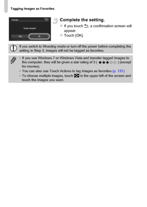 Page 142
Tagging Images as Favorites
142
Complete the setting.
zIf you touch Ú, a confirmation screen will 
appear.
zTouch [OK].
If you switch to Shooting mode or turn off the power before completing the 
setting in Step 3, images will not be tagged as favorites.
• If you use Windows 7 or Windows  Vista and transfer tagged images to 
the computer, they will be given  a star rating of 3 ( ) (except 
for movies).
• You can also use Touch Actions to tag images as favorites  (p. 131).
• To choose multiple images,...