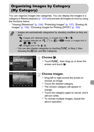 Page 143
143
You can organize images into categories. You can display the images in a 
category in filtered playback (p. 123) and process all images at once by using 
the functions below.
• “Viewing Slideshows”  (p. 124), “Protecting Images”  (p. 137), “Erasing All 
Images”  (p. 139), “Choosing Images for Printing (DPOF)”  (p. 159)
Choose ;.
zTouch  ø, then drag up or down the 
screen and touch  ;.
Choose images.
zDrag left or right across the screen to 
choose an image.
zTouch the desired category.XThe chosen...