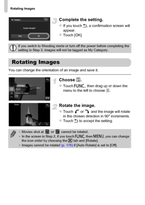 Page 144
Rotating Images
144
Complete the setting.
zIf you touch Ú, a confirmation screen will 
appear.
zTouch [OK].
You can change the orientation of an image and save it.
Choose  \.
zTouch  ø, then drag up or down the 
menu to the left to choose  \.
Rotate the image.
zTouch   or   and the image will rotate 
in the chosen direction in 90° increments.
zTouch  Ú to accept the setting.
If you switch to Shooting mode or turn off the power before completing the 
setting in Step 3, images will not be tagged as My...