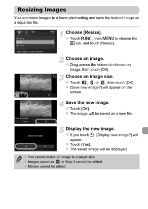 Page 145
145
You can resize images to a lower pixel setting and save the resized image as 
a separate file.
Choose [Resize].
zTouch ø, then n  to choose the 
1  tab, and touch [Resize].
Choose an image.
zDrag across the screen to choose an 
image, then touch [OK].
Choose an image size.
zTouch  ,   or  , then touch [OK].X[Save new image?] will appear on the 
screen.
Save the new image.
zTouch [OK].XThe image will be saved as a new file.
Display the new image.
zIf you touch  Ú, [Display new image?] will 
appear....