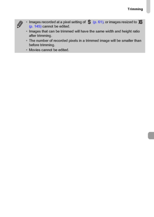 Page 147
Trimming
147
•Images recorded at a pixel setting of    (p. 61), or images resized to   
(p. 145)  cannot be edited.
• Images that can be trimmed will have the same width and height ratio 
after trimming.
• The number of recorded pixels in a trimmed image will be smaller than 
before trimming.
• Movies cannot be edited.
 