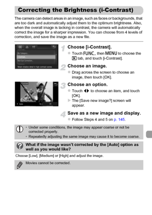 Page 149
149
The camera can detect areas in an image, such as faces or backgrounds, that 
are too dark and automatically adjust them to the optimum brightness. Also, 
when the overall image is lacking in contrast, the camera will automatically 
correct the image for a sharper impression. You can choose from 4 levels of 
correction, and save the image as a new file.
Choose [i-Contrast].
zTouch ø, then n  to choose the 
1  tab, and touch [i-Contrast].
Choose an image.
zDrag across the screen to choose an 
image,...