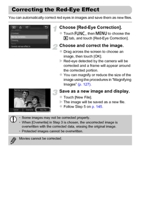 Page 150
150
You can automatically correct red eyes in images and save them as new files.
Choose [Red-Eye Correction].
zTouch ø, then n  to choose the 
1  tab, and touch [Red-Eye Correction].
Choose and correct the image.
zDrag across the screen to choose an 
image, then touch [OK].
XRed-eye detected by the camera will be 
corrected and a frame will appear around 
the corrected portion.
zYou can magnify or reduce the size of the 
image using the procedures in “Magnifying 
Images”  (p. 127).
Save as a new image...