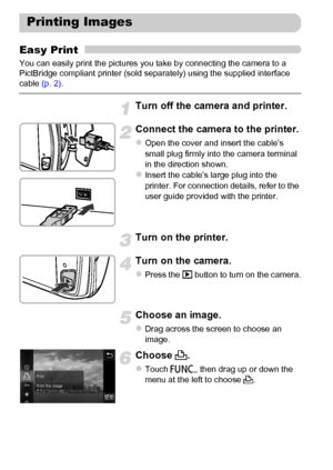 Page 152
152
Easy Print
You can easily print the pictures you take by connecting the camera to a 
PictBridge compliant printer (sold separately) using the supplied interface 
cable (p. 2).
Turn off the camera and printer.
Connect the camera to the printer.
zOpen the cover and insert the cable’s 
small plug firmly into the camera terminal 
in the direction shown.
zInsert the cable’s large plug into the 
printer. For connection details, refer to the 
user guide provided with the printer.
Turn on the printer.
Turn...