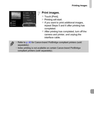 Page 153
Printing Images
153
Print images.
zTouch [Print].XPrinting will start.zIf you want to print additional images, 
repeat Steps 5 and 6 after printing has 
completed.
zAfter printing has completed, turn off the 
camera and printer, and unplug the 
interface cable.
•Refer to  p. 40 for Canon-brand PictBridge compliant printers (sold 
separately).
• Index printing is not available on certain Canon-brand PictBridge 
compliant printers (sold separately).
 