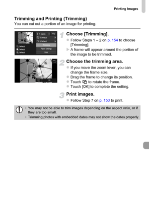 Page 155
Printing Images
155
Trimming and Printing (Trimming)You can cut out a portion of an image for printing.
Choose [Trimming].
zFollow Steps 1 – 2 on p. 154 to choose 
[Trimming].
XA frame will appear around the portion of 
the image to be trimmed.
Choose the trimming area.
zIf you move the zoom lever, you can 
change the frame size.
zDrag the frame to change its position.zTouch   to rotate the frame.zTouch [OK] to complete the setting.
Print images.
zFollow Step 7 on  p. 153 to print. 
•You may not be able...