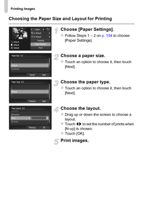 Page 156
Printing Images
156 Choosing the Paper Size and Layout for Printing
Choose [Paper Settings].
zFollow Steps 1 – 2 on p. 154 to choose 
[Paper Settings].
Choose a paper size.
zTouch an option to choose it, then touch 
[Next].
Choose the paper type.
zTouch an option to choose it, then touch 
[Next].
Choose the layout.
zDrag up or down the screen to choose a 
layout.
zTouch  qr to set the number of prints when 
[N-up] is chosen.
zTouch [OK].
Print images.
 