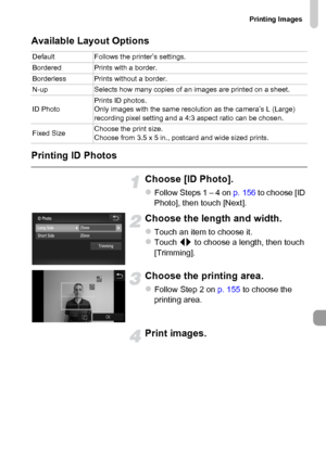 Page 157
Printing Images
157
Available Layout Options
Printing ID Photos
Choose [ID Photo].
zFollow Steps 1 – 4 on p. 156 to choose [ID 
Photo], then touch [Next].
Choose the length and width.
zTouch an item to choose it.zTouch  qr to choose a length, then touch 
[Trimming].
Choose the printing area.
zFollow Step 2 on  p. 155 to choose the 
printing area.
Print images.
Default Follows the printer’s settings.
Bordered Prints with a border.
Borderless Prints without a border.
N-up Selects how many copies of an...