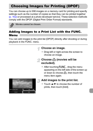 Page 159
159
You can choose up to 998 images on a memory card for printing and specify 
settings such as the number of copies so that they can be printed together 
(p. 162) or processed at a photo developer service. These selection methods 
comply with the DPOF (Digital Print Order Format) standards.
Adding Images to a Print List with the FUNC. 
Menu
You can add images to the print list (DPOF) directly after shooting or during 
playback in the FUNC. menu.
Choose an image.
zDrag left or right across the screen to...