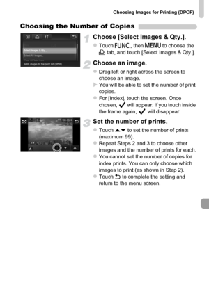 Page 161
Choosing Images for Printing (DPOF)
161
Choosing the Number of Copies
Choose [Select Images & Qty.].
zTouch ø, then n  to choose the 
2  tab, and touch [Select Images & Qty.].
Choose an image.
zDrag left or right across the screen to 
choose an image.
XYou will be able to set the number of print 
copies.
zFor [Index], touch the screen. Once 
chosen,   will appear. If you touch inside 
the frame again,   will disappear.
Set the number of prints.
zTouch  op to set the number of prints 
(maximum 99)....