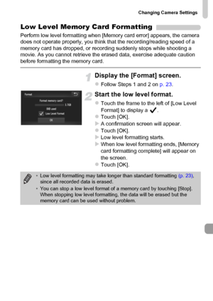 Page 165
Changing Camera Settings
165
Low Level Memory Card Formatting
Perform low level formatting when [Memory card error] appears, the camera 
does not operate properly, you think that the recording/reading speed of a 
memory card has dropped, or recording suddenly stops while shooting a 
movie. As you cannot retrieve the erased data, exercise adequate caution 
before formatting the memory card.
Display the [Format] screen.
zFollow Steps 1 and 2 on p. 23.
Start the low level format.
zTouch the frame to the...