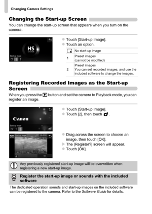 Page 166
Changing Camera Settings
166
Changing the Start-up Screen
You can change the start-up screen that appears when you turn on the 
camera.
zTouch [Start-up Image].zTouch an option.
Registering Recorded Images as the Start-up 
Screen
When you press the 1 button and set the camera to Playback mode, you can 
register an image.
zTouch [Start-up Image].zTouch [2], then touch  .
zDrag across the screen to choose an 
image, then touch [OK].
XThe [Register?] screen will appear.zTouch [OK].
No start-up image
1...