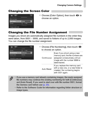 Page 167
Changing Camera Settings
167
Changing the Screen Color
zChoose [Color Option], then touch qr to 
choose an option.
Changing the File Number Assignment
Images you shoot are automatically assigned file numbers in the order they 
were taken, from 0001 – 9999, and saved to folders of up to 2,000 images. 
You can change the file number assignment.
zChoose [File Numbering], then touch  qr 
to choose an option.
Continuous Even if you shoot using a new 
memory card, the file numbers are 
assigned consecutively...