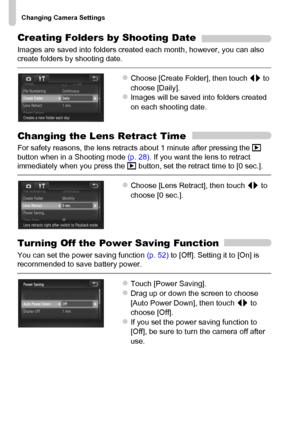 Page 168
Changing Camera Settings
168
Creating Folders by Shooting Date
Images are saved into folders created each month, however, you can also 
create folders by shooting date.
zChoose [Create Folder], then touch qr to 
choose [Daily].
zImages will be saved into folders created 
on each shooting date.
Changing the Lens Retract Time
For safety reasons, the lens retracts about 1 minute after pressing the  1 
button when in a Shooting mode  (p. 28). If you want the lens to retract 
immediately when you press the...